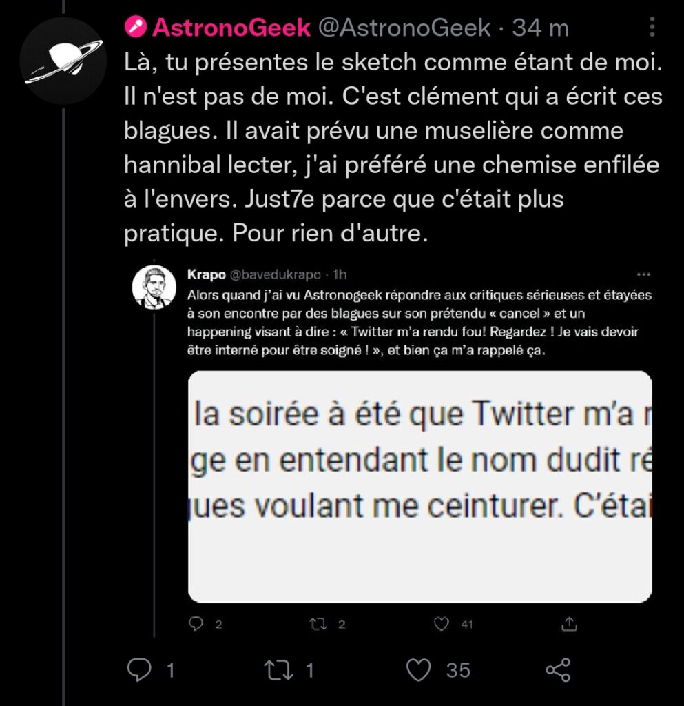 Capture d'écran du tweet d'AstronoGeek qui répond à Krapo. Krapo dit : "Alors quand j'ai vu AstronoGeek répondre aux critiques sérieuses et étayées à son encontre par des blagues sur son prétendu "cancel" et un happening visant à dire : "Twitter m'a rendu fou ! Regardez ! Je vais devoir être interné pour être soigné !", et bien ça m'a rappelé ça." Malheureusement il a mis une image qui doit être une capture d'écran d'un tweet mais c'est tellement zoomé que je ne peux pas retranscrire. AstronoGeek lui répond : "Là, tu présentes le sketch comme étant de moi. Il n'est pas de moi. C'est clément qui a écrit ces blagues. Il avait prévu une muselière comme hannibal lecter, j'ai préféré une chemise enfilée à l'envers. Juste parce que c'était plus pratique. Pour rien d'autre."