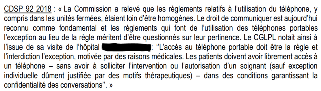 Extrait du rapport CGLPL disant : "La commission a relevé que les règlements relatifs à l'utilisation du téléphone, y compris dans les unités fermées, étaient loin d'être homogènes. Le droit de communiquer est aujourd'hui reconnu comme fondamental et les règlements qui font de l'utilisation des téléphones portables l'exception au lieu de la règle méritent d'être questionnés sur leur pertinence. Le CGLPL notait ainsi à l'issue de sa visite de l'hôpital [nom censuré] : "l'accès au téléphone portable doit être la règle et l'interdiction l'exception, motivée par des raisons médicales. Les patients doivent avoir librement accès à un téléphone - sans avoir à solliciter l'intervention ou l'autorisation d'un soignant (sauf exception individuelle dûment justifiée par des motifs thérapeutiques) - dans des conditions garantissant la confidentialité des conversation."